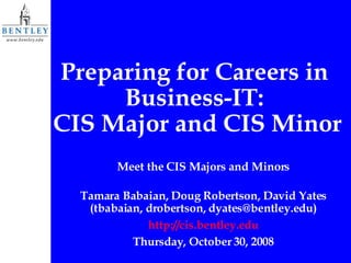 Preparing for Careers in  Business-IT:  CIS Major and CIS Minor Meet the CIS Majors and Minors Tamara Babaian, Doug Robertson, David Yates (tbabaian, drobertson, dyates@bentley.edu) http://cis.bentley.edu Thursday, October 30, 2008 
