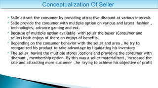  Salle attract the consumer by providing attractive discount at various intervals
 Salle provide the consumer with multiple option on various and latest fashion ,
technologies, advance gaming and ext.
 Because of multiple option available with seller the buyer (Consumer and
seller) both enjoys of there on enjoys of benefits.
 Depending on the consumer behavior with the seller and area , He try to
reorganized his product to take advantage by liquidating his inventory
 The seller having the multiple stores ,options and providing the consumer with
discount , membership option. By this way a seller materialized , increased the
sale and attracting more customer ,he trying to achieve his objective of profit
Conceptualization Of SellerConceptualization Of Seller
 