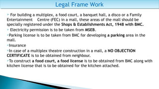  For building a multiplex, a food court, a banquet hall, a disco or a Family
Entertainment Centre (FEC) in a mall, these areas of the mall should be
specially registered under the Shops & Establishments Act, 1948 with BMC.
 Electricity permission is to be taken from MSEB.
Parking license is to be taken from BMC for developing a parking area in the
mall.
Insurance
In case of a multiplex theatre construction in a mall, a NO OBJECTION
CERTIFICATE is to be obtained from neighbour.
To construct a food court, a food license is to be obtained from BMC along with
kitchen license that is to be obtained for the kitchen attached.
Legal Frame WorkLegal Frame Work
 