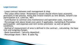 Legal Contract
Lease contract between mall management & shop
The Lease office letter Presented to tenant should inform basic economic
provisions in the process. Items that involve matters as rent details, tenant’s tax
participation (I.e. Land tax, VAT)
Contribution to common area maintenance and operation costs, insurance .
Percentage rent above break even point if applicable, marketing & Promotion
participation and expenses and rent review provisions as well as special
conditions.
Method of measurement of area is defined in the contract , calculating the base
rent and outgoing charges.
Bank Guarantees / Security deposited .
Percentage share / Rent & sales Fig.
 