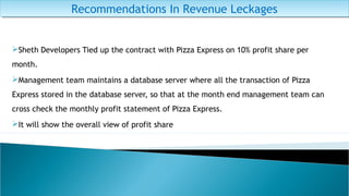 Sheth Developers Tied up the contract with Pizza Express on 10% profit share per
month.
Management team maintains a database server where all the transaction of Pizza
Express stored in the database server, so that at the month end management team can
cross check the monthly profit statement of Pizza Express.
It will show the overall view of profit share
Recommendations In Revenue LeckagesRecommendations In Revenue Leckages
 