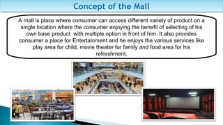 A mall is place where consumer can access different variety of product on a
single location where the consumer enjoying the benefit of selecting of his
own base product with multiple option in front of him. It also provides
consumer a place for Entertainment and he enjoys the various services like
play area for child, movie theater for family and food area for his
refreshment.
Concept of the MallConcept of the Mall
 