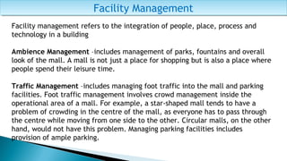 Facility ManagementFacility Management
Facility management refers to the integration of people, place, process and
technology in a building
Ambience Management –includes management of parks, fountains and overall
look of the mall. A mall is not just a place for shopping but is also a place where
people spend their leisure time.
Traffic Management –includes managing foot traffic into the mall and parking
facilities. Foot traffic management involves crowd management inside the
operational area of a mall. For example, a star-shaped mall tends to have a
problem of crowding in the centre of the mall, as everyone has to pass through
the centre while moving from one side to the other. Circular malls, on the other
hand, would not have this problem. Managing parking facilities includes
provision of ample parking.
 