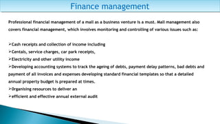 Finance managementFinance management
Professional financial management of a mall as a business venture is a must. Mall management also
covers financial management, which involves monitoring and controlling of various issues such as:
Cash receipts and collection of income including
Centals, service charges, car park receipts,
Electricity and other utility income
Developing accounting systems to track the ageing of debts, payment delay patterns, bad debts and
payment of all invoices and expenses developing standard financial templates so that a detailed
annual property budget is prepared at times.
0rganising resources to deliver an
efficient and effective annual external audit
 