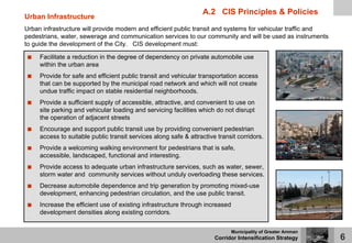 A.2 CIS Principles & Policies
Urban Infrastructure
Urban infrastructure will provide modern and efficient public transit and systems for vehicular traffic and
pedestrians, water, sewerage and communication services to our community and will be used as instruments
to guide the development of the City. CIS development must:

     Facilitate a reduction in the degree of dependency on private automobile use
     within the urban area
     Provide for safe and efficient public transit and vehicular transportation access
     that can be supported by the municipal road network and which will not create
     undue traffic impact on stable residential neighborhoods.
     Provide a sufficient supply of accessible, attractive, and convenient to use on
     site parking and vehicular loading and servicing facilities which do not disrupt
     the operation of adjacent streets
     Encourage and support public transit use by providing convenient pedestrian
     access to suitable public transit services along safe & attractive transit corridors.
     Provide a welcoming walking environment for pedestrians that is safe,
     accessible, landscaped, functional and interesting.
     Provide access to adequate urban infrastructure services, such as water, sewer,
     storm water and community services without unduly overloading these services.
     Decrease automobile dependence and trip generation by promoting mixed-use
     development, enhancing pedestrian circulation, and the use public transit.
     Increase the efficient use of existing infrastructure through increased
     development densities along existing corridors.


                                                                               Municipality of Greater Amman
                                                                       Corridor Intensification Strategy       6
 