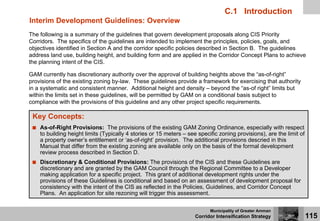 C.1 Introduction
Interim Development Guidelines: Overview
The following is a summary of the guidelines that govern development proposals along CIS Priority
Corridors. The specifics of the guidelines are intended to implement the principles, policies, goals, and
objectives identified in Section A and the corridor specific policies described in Section B. The guidelines
address land use, building height, and building form and are applied in the Corridor Concept Plans to achieve
the planning intent of the CIS.

GAM currently has discretionary authority over the approval of building heights above the “as-of-right”
provisions of the existing zoning by-law. These guidelines provide a framework for exercising that authority
in a systematic and consistent manner. Additional height and density – beyond the “as-of right” limits but
within the limits set in these guidelines, will be permitted by GAM on a conditional basis subject to
compliance with the provisions of this guideline and any other project specific requirements.

 Key Concepts:
    As-of-Right Provisions: The provisions of the existing GAM Zoning Ordinance, especially with respect
    to building height limits (Typically 4 stories or 15 meters – see specific zoning provisions), are the limit of
    a property owner’s entitlement or ‘as-of-right’ provision. The additional provisions descried in this
    Manual that differ from the existing zoning are available only on the basis of the formal development
    review process described in Section D.
    Discretionary & Conditional Provisions: The provisions of the CIS and these Guidelines are
    discretionary and are granted by the GAM Council through the Regional Committee to a Developer
    making application for a specific project. This grant of additional development rights under the
    provisions of these Guidelines is conditional and based on an assessment of development proposal for
    consistency with the intent of the CIS as reflected in the Policies, Guidelines, and Corridor Concept
    Plans. An application for site rezoning will trigger this assessment.

                                                                           Municipality of Greater Amman
                                                                     Corridor Intensification Strategy                115
 