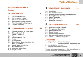 Table of Contents

MESSAGE from the MAYOR                           C      DEVELOPMENT GUIDELINES                      114
Preface
                                                 C.1    Introduction
                                                 C.2    Land Use Designations
A     INTRODUCTION                          1    C.3    Building Height Limits: As-of-Right & Maximum
                                                 C.4    Building Envelope Standards
A.1   CIS Goals & Objectives
                                                 C.5    Design Guidelines
A.2   CIS Principles & Policies
                                                 C.6    Parking Requirements
A.3   CIS Transportation Policies
                                                 C.7    Alternative Compliance
A.4   Intensification Corridor Locations
A.5   Road Hierarchy & Building Heights
A.6   Corridor Designations                      D      DEVELOPMENT REVIEW                          148
                                                 D.1    Application Process Overview
B     CORRIDOR CONCEPT PLANS                22   D.2    Pre-application Consultation
                                                 D.3    Rezoning Application
B.1  Purpose, Content & the Public Realm
                                                 D.3    Design Review
B.2  Zahran: Circles 1 – 5
                                                 D.4    Detailed Technical Review
     Zahran: Circles 5 – 8
                                                 D.5    Development Charges & Agreements
B.3 Arar
                                                 D.6    Zahran 1 – 5: Special Study Area
B.4 Prince Shaker Bin Zaid
B.5 Al Kindi
B.6 Hussein Bin Ali
                                                 APPENDICES
B.7 Queen Rania - Queen Alia (University)        1.    Project Team:   Amman Commission
     Nasir Square Area                                                 Master Plan: Project Management Unit
B.8 Mecca – East, Central, West                  2.    Corridor Zoning Summary
B.9 Abdullah Ghosheh                             3.    Corridor Transportation Summary
B.10 Queen Alia Airport Road
B.11 King Abdullah II                            Transportation Impact Assessment & Site Access Guidelines
                                                 available in separate Transportation Report

                                                                 Municipality of Greater Amman
                                                          Corridor Intensification Strategy                   i
 