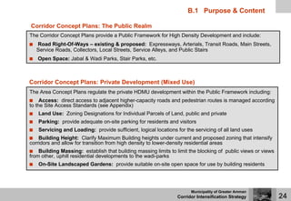 B.1 Purpose & Content

Corridor Concept Plans: The Public Realm
The Corridor Concept Plans provide a Public Framework for High Density Development and include:
   Road Right-Of-Ways – existing & proposed: Expressways, Arterials, Transit Roads, Main Streets,
   Service Roads, Collectors, Local Streets, Service Alleys, and Public Stairs
   Open Space: Jabal & Wadi Parks, Stair Parks, etc.



Corridor Concept Plans: Private Development (Mixed Use)
The Area Concept Plans regulate the private HDMU development within the Public Framework including:
     Access: direct access to adjacent higher-capacity roads and pedestrian routes is managed according
to the Site Access Standards (see Appendix)
   Land Use: Zoning Designations for Individual Parcels of Land, public and private
   Parking: provide adequate on-site parking for residents and visitors
   Servicing and Loading: provide sufficient, logical locations for the servicing of all land uses
    Building Height: Clarify Maximum Building heights under current and proposed zoning that intensify
corridors and allow for transition from high density to lower-density residential areas
    Building Massing: establish that building massing limits to limit the blocking of public views or views
from other, uphill residential developments to the wadi-parks
   On-Site Landscaped Gardens: provide suitable on-site open space for use by building residents




                                                                      Municipality of Greater Amman
                                                                Corridor Intensification Strategy             24
 