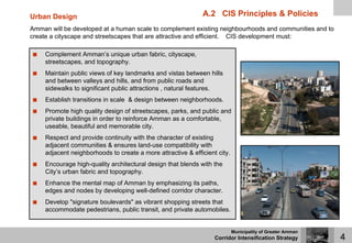 Urban Design                                                  A.2 CIS Principles & Policies
Amman will be developed at a human scale to complement existing neighbourhoods and communities and to
create a cityscape and streetscapes that are attractive and efficient. CIS development must:

     Complement Amman’s unique urban fabric, cityscape,
     streetscapes, and topography.
     Maintain public views of key landmarks and vistas between hills
     and between valleys and hills, and from public roads and
     sidewalks to significant public attractions , natural features.
     Establish transitions in scale & design between neighborhoods.
     Promote high quality design of streetscapes, parks, and public and
     private buildings in order to reinforce Amman as a comfortable,
     useable, beautiful and memorable city.
     Respect and provide continuity with the character of existing
     adjacent communities & ensures land-use compatibility with
     adjacent neighborhoods to create a more attractive & efficient city.
     Encourage high-quality architectural design that blends with the
     City’s urban fabric and topography.
     Enhance the mental map of Amman by emphasizing its paths,
     edges and nodes by developing well-defined corridor character.
     Develop "signature boulevards" as vibrant shopping streets that
     accommodate pedestrians, public transit, and private automobiles.


                                                                            Municipality of Greater Amman
                                                                   Corridor Intensification Strategy        4
 