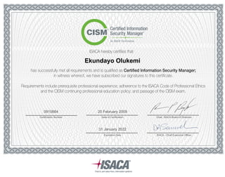 ISACA hereby certifies that
has successfully met all requirements and is qualified as Certified Information Security Manager;
in witness whereof, we have subscribed our signatures to this certificate.
Requirements include prerequisite professional experience; adherence to the ISACA Code of Professional Ethics
and the CISM continuing professional education policy; and passage of the CISM exam.
Ekundayo Olukemi
Certification Number
0910884
Date of Certification Chair, ISACA Board of Directors
ISACA - Chief Executive OfficerExpiration Date
31 January 2022
20 February 2009
 