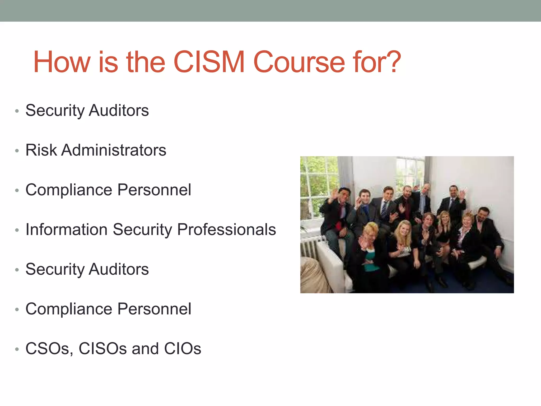 How is the CISM Course for?
• Security Auditors
• Risk Administrators
• Compliance Personnel
• Information Security Professionals
• Security Auditors
• Compliance Personnel
• CSOs, CISOs and CIOs
