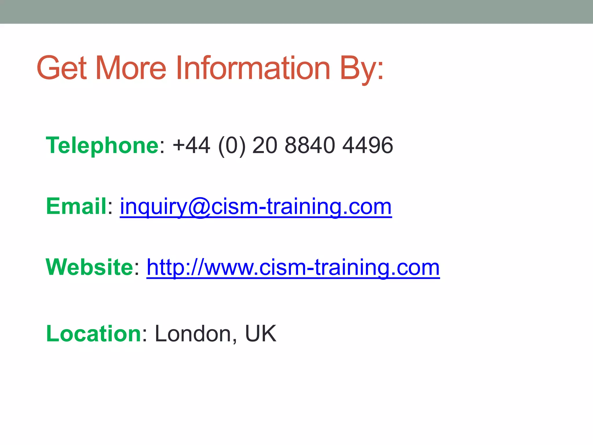Get More Information By:
Telephone: +44 (0) 20 8840 4496
Email: inquiry@cism-training.com
Website: http://www.cism-training.com
Location: London, UK
