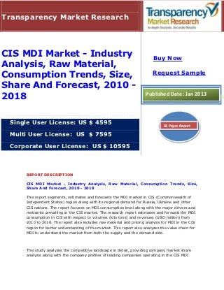 Transparency Market Research




CIS MDI Market - Industry                                                 Buy Now
Analysis, Raw Material,
                                                                         Request Sample
Consumption Trends, Size,
Share And Forecast, 2010 -
2018                                                                 Published Date: Jan 2013



 Single User License: US $ 4595                                                63 Pages Report

 Multi User License: US $ 7595

 Corporate User License: US $ 10595



     REPORT DESCRIPTION

     CIS MDI Market - Industry Analysis, Raw Material, Consumption Trends, Size,
     Share And Forecast, 2010 - 2018

     This report segments, estimates and forecasts the MDI market in CIS (Commonwealth of
     Independent States) region along with its regional demand for Russia, Ukraine and other
     CIS nations. The report focuses on MDI consumption level along with the major drivers and
     restraints prevailing in the CIS market. The research report estimates and forecast the MDI
     consumption in CIS with respect to volumes (kilo tons) and revenues (USD million) from
     2010 to 2018. The report also includes raw material and pricing analysis for MDI in the CIS
     region for better understanding of the market. This report also analyzes the value chain for
     MDI to understand the market from both the supply and the demand side.



     This study analyzes the competitive landscape in detail, providing company market share
     analysis along with the company profiles of leading companies operating in the CIS MDI
 