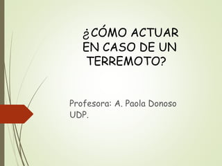 ¿CÓMO ACTUAR
EN CASO DE UN
TERREMOTO?
Profesora: A. Paola Donoso
UDP.
 