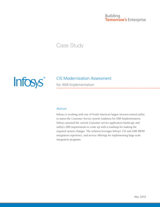 CIS Modernization Assessment
for AMI Implementation




Abstract
Infosys is working with one of North America’s largest investor-owned utility
to assess the Customer Service system readiness for AMI Implementation.
Infosys assessed the current Customer service application landscape and
utility’s AMI requirements to come up with a roadmap for making the
required system changes. The solution leverages Infosys’ CIS and AMI-MDM
integration experience, and service offerings for implementing large-scale
integration programs.




                                                                   May 2010
 