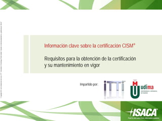 ©Copyright2013,delaelaboracióndelcurso,iTTi®,“Innovation&TechnologyTrendsInstitute”.Basadoenmaterialpropiedadde,ypublicadopor,ISACA®
Información clave sobre la certificación CISM®
Requisitos para la obtención de la certificación
y su mantenimiento en vigor
Impartido por:
 