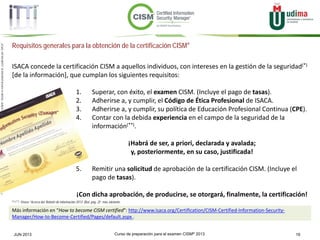 Curso de preparación para el examen CISM® 2013 19JUN 2013
©Copyright2013,delaelaboracióndelcurso,iTTi®,“Innovation&TechnologyTrendsInstitute”.Basadoenmaterialpropiedadde,ypublicadopor,ISACA®
Requisitos generales para la obtención de la certificación CISM®
ISACA concede la certificación CISM a aquellos individuos, con intereses en la gestión de la seguridad(*)
[de la información], que cumplan los siguientes requisitos:
1. Superar, con éxito, el examen CISM. (Incluye el pago de tasas).
2. Adherirse a, y cumplir, el Código de Ética Profesional de ISACA.
3. Adherirse a, y cumplir, su política de Educación Profesional Continua (CPE).
4. Contar con la debida experiencia en el campo de la seguridad de la
información(**).
¡Habrá de ser, a priori, declarada y avalada;
y, posteriormente, en su caso, justificada!
5. Remitir una solicitud de aprobación de la certificación CISM. (Incluye el
pago de tasas).
¡Con dicha aprobación, de producirse, se otorgará, finalmente, la certificación!
Más información en “How to become CISM certified”: http://www.isaca.org/Certification/CISM-Certified-Information-Security-
Manager/How-to-Become-Certified/Pages/default.aspx .
(*) y (**): Véase “Acerca del ‘Boletín de información 2013’ (BoI, pág. 2)”, más adelante.
 