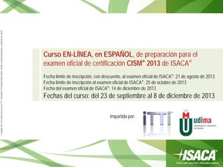 ©Copyright2013,delaelaboracióndelcurso,iTTi®,“Innovation&TechnologyTrendsInstitute”.Basadoenmaterialpropiedadde,ypublicadopor,ISACA®
Impartido por:
Curso EN-LÍNEA, en ESPAÑOL, de preparación para el
examen oficial de certificación CISM® 2013 de ISACA®
Fecha límite de inscripción, con descuento, al examen oficial de ISACA®: 21 de agosto de 2013
Fecha límite de inscripción al examen oficial de ISACA®: 25 de octubre de 2013
Fecha del examen oficial de ISACA®: 14 de diciembre de 2013
Fechas del curso: del 23 de septiembre al 8 de diciembre de 2013
 