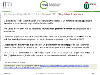 Curso de preparación para el examen CISM® 2013 20JUN 2013
©Copyright2013,delaelaboracióndelcurso,iTTi®,“Innovation&TechnologyTrendsInstitute”.Basadoenmaterialpropiedadde,ypublicadopor,ISACA®
Requisitos generales para la obtención de la certificación CISM® > El requisito de la experiencia
El candidato a recibir la certificación profesional CISM debe tener un mínimo de cinco (5) años de
experiencia en materia de seguridad de la información.
Tres (3) de dichos años han de haber sido en puestos de gerencia/dirección de la seguridad de la
información.
La referida experiencia ha de haber estado relacionada con, al menos, tres de las cuatro áreas de
práctica profesional que componen el cuerpo de conocimiento de la certificación CISM(*).
Los candidatos más noveles dispondrán de un plazo máximo de cinco (5) años, tras superar el
examen, para solicitar su certificación. Tiempo suficiente para adquirir la experiencia requerida.
En el caso de los candidatos más veteranos no será tenida en cuenta aquella experiencia anterior a
diez (10) años a contar, hacia atrás, desde el momento en que se solicita la certificación.
Más información en “How to become CISM certified”: http://www.isaca.org/Certification/CISM-Certified-Information-Security-
Manager/How-to-Become-Certified/Pages/default.aspx .
(*) : Véase “Acerca del examen CISM®“, más adelante.
 