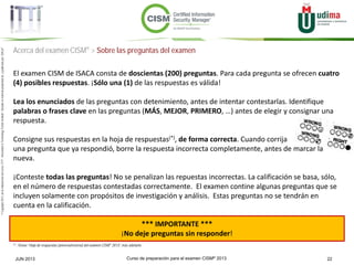 Curso de preparación para el examen CISM® 2013 22JUN 2013
©Copyright2013,delaelaboracióndelcurso,iTTi®,“Innovation&TechnologyTrendsInstitute”.Basadoenmaterialpropiedadde,ypublicadopor,ISACA®
Acerca del examen CISM® > Sobre las preguntas del examen
El examen CISM de ISACA consta de doscientas (200) preguntas. Para cada pregunta se ofrecen cuatro
(4) posibles respuestas. ¡Sólo una (1) de las respuestas es válida!
Lea los enunciados de las preguntas con detenimiento, antes de intentar contestarlas. Identifique
palabras o frases clave en las preguntas (MÁS, MEJOR, PRIMERO, …) antes de elegir y consignar una
respuesta.
Consigne sus respuestas en la hoja de respuestas(*), de forma correcta. Cuando corrija
una pregunta que ya respondió, borre la respuesta incorrecta completamente, antes de marcar la
nueva.
¡Conteste todas las preguntas! No se penalizan las repuestas incorrectas. La calificación se basa, sólo,
en el número de respuestas contestadas correctamente. El examen contine algunas preguntas que se
incluyen solamente con propósitos de investigación y análisis. Estas preguntas no se tendrán en
cuenta en la calificación.
*** IMPORTANTE ***
¡No deje preguntas sin responder!
(*) : Véase “Hoja de respuestas (anverso/reverso) del examen CISM® 2013”, más adelante.
 