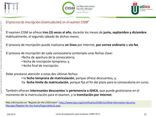 Curso de preparación para el examen CISM® 2013 23JUN 2013
©Copyright2013,delaelaboracióndelcurso,iTTi®,“Innovation&TechnologyTrendsInstitute”.Basadoenmaterialpropiedadde,ypublicadopor,ISACA®
El proceso de inscripción (matriculación) en el examen CISM®
El examen CISM se ofrece tres (3) veces al año, durante los meses de junio, septiembre y diciembre.
Habitualmente, el segundo sábado de dichos meses.
El proceso de inscripción puede realizarse en línea por Internet, por correo ordinario o vía fax.
El proceso de inscripción de cada convocatoria contempla unas fechas clave:
•fecha de apertura de la convocatoria;
• fecha de inscripción temprana; y,
• fecha final de inscripción.
Debe prestarse atención a estas dos últimas fechas:
• la fecha temprana de matriculación, porque ofrece descuentos; y,
•la fecha límite de matriculación, porque fija el fin del plazo para la convocatoria en curso.
También ofrecen interesantes descuentos la pertenencia a ISACA, que puede gestionarse en el
momento de la matriculación para el examen, y la tramitación por Internet.
Más información en “Register for the CISM exam”: http://www.isaca.org/Certification/CISM-Certified-Information-Security-
Manager/Register-for-the-Exam/Pages/default.aspx.
 