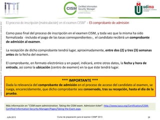 Curso de preparación para el examen CISM® 2013 24JUN 2013
©Copyright2013,delaelaboracióndelcurso,iTTi®,“Innovation&TechnologyTrendsInstitute”.Basadoenmaterialpropiedadde,ypublicadopor,ISACA®
El proceso de inscripción (matriculación) en el examen CISM® > El comprobante de admisión
Como paso final del proceso de inscripción en el examen CISM, y toda vez que la misma ha sido
formalizada -incluido el pago de las tasas correspondientes-, el candidato recibirá un comprobante
de admisión al examen.
La recepción de dicho comprobante tendrá lugar, aproximadamente, entre dos (2) y tres (3) semanas
antes de la fecha del examen.
El comprobante, en formato electrónico y en papel, indicará, entre otros datos, la fecha y hora de
entrada, así como la ubicación (centro de examen) en la que éste tendrá lugar.
*** IMPORTANTE ***
Dada la relevancia del comprobante de admisión en el proceso de acceso del candidato al examen, se
ruega, encarecidamente, que dicho comprobante sea conservado, tras su recepción, hasta el día de la
prueba.
Más información en “CISM exam administration. Taking the CISM exam. Admission ticket”: http://www.isaca.org/Certification/CISM-
Certified-Information-Security-Manager/Pages/Taking-the-Exam.aspx.
 