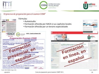 Curso de preparación para el examen CISM® 2013 25JUN 2013
©Copyright2013,delaelaboracióndelcurso,iTTi®,“Innovation&TechnologyTrendsInstitute”.Basadoenmaterialpropiedadde,ypublicadopor,ISACA®
El proceso de preparación para el examen CISM®
Fuente: ISACA Madrid Chapter (183) Fuente: UDIMA/iTTi
Fórmulas:
• Autoestudio
• Formación ofrecida por ISACA o sus capítulos locales
• Formación ofrecida por un tercero especializado
 
