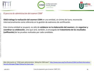 Curso de preparación para el examen CISM® 2013 26JUN 2013
©Copyright2013,delaelaboracióndelcurso,iTTi®,“Innovation&TechnologyTrendsInstitute”.Basadoenmaterialpropiedadde,ypublicadopor,ISACA®
El proceso de administración del examen CISM®
ISACA delega la realización del examen CISM en una entidad, sin ánimo de lucro, reconocida
internacionalmente como referente en la gestión de exámenes de certificación.
Esta misma entidad se ocupará, no sólo de colaborar en la elaboración del examen y de organizar y
coordinar su celebración, sino que será, también, la encargada del tratamiento de los resultados
(calificación) de las pruebas realizadas por cada candidato.
Más información en “CISM exam administration. Taking the CISM exam”: http://www.isaca.org/Certification/CISM-Certified-Information-
Security-Manager/Pages/Taking-the-Exam.aspx.
 