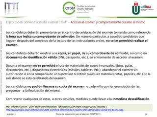 Curso de preparación para el examen CISM® 2013 28JUN 2013
©Copyright2013,delaelaboracióndelcurso,iTTi®,“Innovation&TechnologyTrendsInstitute”.Basadoenmaterialpropiedadde,ypublicadopor,ISACA®
El proceso de administración del examen CISM® > Acceso al examen y comportamiento durante el mismo
Los candidatos deberán presentarse en el centro de celebración del examen tomando como referencia
la hora que indica su comprobante de admisión. De manera particular, a aquellos candidatos que
lleguen después del comienzo de la lectura de las instrucciones orales, no se les permitirá realizar el
examen.
Los candidatos deberán mostrar una copia, en papel, de su comprobante de admisión, así como un
documento de identificación válido (DNI, pasaporte, etc.), en el momento de acceder al examen.
Durante el examen no se permitirá el uso de materiales de apoyo (manuales, libros, guías,
diccionarios, etc.), dispositivos electrónicos (móviles, tabletas, etc.), abandonar el examen sin
autorización o sin la compañía de un supervisor ni retirar cualquier material (notas, papeles, etc.) de la
sala donde se está celebrando del examen.
Los candidatos no podrán llevarse su copia del examen -cuadernillo con los enunciados de las
preguntas- a la finalización del mismo.
Contravenir cualquiera de estas, u otras posibles, medidas puede llevar a la inmediata descalificación.
Más información en “CISM exam administration. Taking the CISM exam. Misconduct / Security”:
http://www.isaca.org/Certification/CISM-Certified-Information-Security-Manager/Pages/Taking-the-Exam.aspx.
 