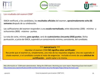 Curso de preparación para el examen CISM® 2013 29JUN 2013
©Copyright2013,delaelaboracióndelcurso,iTTi®,“Innovation&TechnologyTrendsInstitute”.Basadoenmaterialpropiedadde,ypublicadopor,ISACA®
Los resultados del examen CISM®
ISACA notificará, a los candidatos, los resultados oficiales del examen, aproximadamente ocho (8)
semanas después de su celebración.
Las calificaciones del examen responden a una escala normalizada, entre doscientos (200) -mínimo- y
ochocientos (800) -máximo- puntos.
La nota de corte, mínima, para aprobar, será de cuatrocientos cincuenta (450) puntos. Dicha
puntuación, a juicio de ISACA, supondrá un conocimiento mínimo, consistente, del candidato.
*** IMPORTANTE ***
¡Aprobar el examen CISM NO significa estar certificado!
Recuerde que el examen es, simplemente, uno más de los requisitos exigidos. Una vez superado el
citado examen, si el candidato cumple el resto de exigencias -incluido el envío de una solicitud de
certificación-, podrá optar a la misma.
Más información en “CISM exam administration. Taking the CISM exam. Receiving your score report / Reporting of your test results”:
http://www.isaca.org/Certification/CISM-Certified-Information-Security-Manager/Pages/Taking-the-Exam.aspx.
 