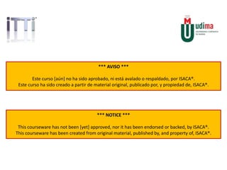 *** AVISO ***
Este curso [aún] no ha sido aprobado, ni está avalado o respaldado, por ISACA®.
Este curso ha sido creado a partir de material original, publicado por, y propiedad de, ISACA®.
*** NOTICE ***
This courseware has not been [yet] approved, nor it has been endorsed or backed, by ISACA®.
This courseware has been created from original material, published by, and property of, ISACA®.
 