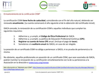 Curso de preparación para el examen CISM® 2013 31JUN 2013
©Copyright2013,delaelaboracióndelcurso,iTTi®,“Innovation&TechnologyTrendsInstitute”.Basadoenmaterialpropiedadde,ypublicadopor,ISACA®
El mantenimiento de la certificación CISM®
La certificación CISM tiene fecha de caducidad, coincidiendo con el fin del año natural, debiendo ser
renovada anualmente. [La cuenta comenzará el año siguiente al de la obtención del certificado inicial].
ISACA concede, la renovación de su certificación CISM a aquellos individuos que cumplan los
siguientes requisitos:
1. Adherirse a, y cumplir, el Código de Ética Profesional de ISACA.
2. Adherirse a, y cumplir, su política de Educación Profesional Continua (CPE).
3. Registrar su cuenta de horas CPE anual. (Incluye el pago de tasas).
4. Someterse a la auditoría anual de ISACA, en caso de ser elegido.
La posesión de un certificado CISM no obliga a pertenecer a ISACA, ni es prueba de pertenencia a la
misma.
No obstante, aquellos profesionales en posesión de un certificado CISM, que sean asociados de ISACA,
podrán tramitar la renovación de su certificación simultáneamente con la de su pertenencia a la
Asociación en la dirección-e www.isaca.org/renew.
Más información en “Maintain your CISM”: http://www.isaca.org/Certification/CISM-Certified-Information-Security-Manager/Maintain-
Your-CISM/Pages/default.aspx.
 