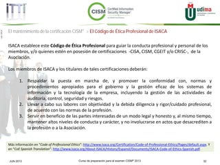Curso de preparación para el examen CISM® 2013 32JUN 2013
©Copyright2013,delaelaboracióndelcurso,iTTi®,“Innovation&TechnologyTrendsInstitute”.Basadoenmaterialpropiedadde,ypublicadopor,ISACA®
El mantenimiento de la certificación CISM® > El Código de Ética Profesional de ISACA
ISACA establece este Código de Ética Profesional para guiar la conducta profesional y personal de los
miembros, y/o quienes estén en posesión de certificaciones -CISA, CISM, CGEIT y/o CRISC-, de la
Asociación.
Los miembros de ISACA y los titulares de tales certificaciones deberán:
1. Respaldar la puesta en marcha de, y promover la conformidad con, normas y
procedimientos apropiados para el gobierno y la gestión eficaz de los sistemas de
información y la tecnología de la empresa, incluyendo la gestión de las actividades de
auditoría, control, seguridad y riesgos.
2. Llevar a cabo sus labores con objetividad y la debida diligencia y rigor/cuidado profesional,
de acuerdo con las normas de la profesión.
3. Servir en beneficio de las partes interesadas de un modo legal y honesto y, al mismo tiempo,
mantener altos niveles de conducta y carácter, y no involucrarse en actos que desacrediten a
la profesión o a la Asociación.
Más información en “Code of Professional Ethics”: http://www.isaca.org/Certification/Code-of-Professional-Ethics/Pages/default.aspx. Y
en “CoE Spanish Translation”: http://www.isaca.org/About-ISACA/History/Espanol/Documents/ISACA-Code-of-Ethics-Spanish.pdf.
 