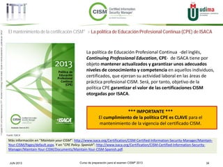 Curso de preparación para el examen CISM® 2013 34JUN 2013
©Copyright2013,delaelaboracióndelcurso,iTTi®,“Innovation&TechnologyTrendsInstitute”.Basadoenmaterialpropiedadde,ypublicadopor,ISACA®
El mantenimiento de la certificación CISM® > La política de Educación Profesional Continua (CPE) de ISACA
La política de Educación Profesional Continua -del inglés,
Continuing Professional Education, CPE- de ISACA tiene por
objeto mantener actualizados y garantizar unos adecuados
niveles de conocimiento y competencia en aquellos individuos,
certificados, que ejerzan su actividad laboral en las áreas de
práctica profesional CISM. Será, por tanto, objetivo de la
política CPE garantizar el valor de las certificaciones CISM
otorgadas por ISACA.
*** IMPORTANTE ***
El cumplimiento de la política CPE es CLAVE para el
mantenimiento de la vigencia del certificado CISM.
Más información en “Maintain your CISM”: http://www.isaca.org/Certification/CISM-Certified-Information-Security-Manager/Maintain-
Your-CISM/Pages/default.aspx. Y en “CPE Policy. Spanish”: http://www.isaca.org/Certification/CISM-Certified-Information-Security-
Manager/Maintain-Your-CISM/Documents/Maintain-Your-CISM-Spanish.pdf.
Fuente: ISACA
 