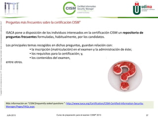 Curso de preparación para el examen CISM® 2013 37JUN 2013
©Copyright2013,delaelaboracióndelcurso,iTTi®,“Innovation&TechnologyTrendsInstitute”.Basadoenmaterialpropiedadde,ypublicadopor,ISACA®
Preguntas más frecuentes sobre la certificación CISM®
ISACA pone a disposición de los individuos interesados en la certificación CISM un repositorio de
preguntas frecuentes formuladas, habitualmente, por los candidatos.
Los principales temas recogidos en dichas preguntas, guardan relación con:
• la inscripción (matriculación) en el examen y la administración de éste;
• los requisitos para la certificación; y,
• los contenidos del examen,
entre otros.
Más información en “CISM frequently asked questions ”: http://www.isaca.org/Certification/CISM-Certified-Information-Security-
Manager/Pages/FAQs.aspx.
 