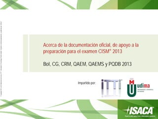 ©Copyright2013,delaelaboracióndelcurso,iTTi®,“Innovation&TechnologyTrendsInstitute”.Basadoenmaterialpropiedadde,ypublicadopor,ISACA®
Acerca de la documentación oficial, de apoyo a la
preparación para el examen CISM® 2013
BoI, CG, CRM, QAEM, QAEMS y PQDB 2013
Impartido por:
 