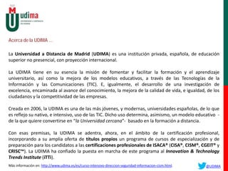 Acerca de la UDIMA …
La Universidad a Distancia de Madrid (UDIMA) es una institución privada, española, de educación
superior no presencial, con proyección internacional.
La UDIMA tiene en su esencia la misión de fomentar y facilitar la formación y el aprendizaje
universitario, así como la mejora de los modelos educativos, a través de las Tecnologías de la
Información y las Comunicaciones (TIC). E, igualmente, el desarrollo de una investigación de
excelencia, encaminada al avance del conocimiento, la mejora de la calidad de vida, e igualdad, de los
ciudadanos y la competitividad de las empresas.
Creada en 2006, la UDIMA es una de las más jóvenes, y modernas, universidades españolas, de lo que
es reflejo su nativo, e intensivo, uso de las TIC. Dicho uso determina, asimismo, un modelo educativo -
de la que quiere convertirse en “la Universidad cercana”- basado en la formación a distancia.
Con esas premisas, la UDIMA se adentra, ahora, en el ámbito de la certificación profesional,
incorporando a su amplia oferta de títulos propios un programa de cursos de especialización y de
preparación para los candidatos a las certificaciones profesionales de ISACA® (CISA®, CISM®, CGEIT® y
CRISC™). La UDIMA ha confiado la puesta en marcha de este programa al Innovation & Technology
Trends Institute (iTTi).
Más información en: http://www.udima.es/es/curso-intensivo-direccion-seguridad-informacion-cism.html. @UDIMA
 