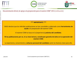 Curso de preparación para el examen CISM® 2013 40JUN 2013
©Copyright2013,delaelaboracióndelcurso,iTTi®,“Innovation&TechnologyTrendsInstitute”.Basadoenmaterialpropiedadde,ypublicadopor,ISACA®
Documentación oficial, de apoyo a la preparación para el examen CISM® 2013 (continuación)
*** IMPORTANTE ***
ISACA declara que las referidas publicaciones se han concebido y elaborado como herramientas de
ayuda a la preparación del examen CISM.
El examen CISM se basa en la [experiencia] práctica del candidato.
Ni las publicaciones per se, ni su mera lectura, constituyen garantia de éxito en la superación del
examen CISM.
La experiencia, conocimiento y esfuerzo personal del candidato serán los factores clave para ello.
 