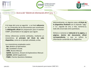 Curso de preparación para el examen CISM® 2013 41JUN 2013
©Copyright2013,delaelaboracióndelcurso,iTTi®,“Innovation&TechnologyTrendsInstitute”.Basadoenmaterialpropiedadde,ypublicadopor,ISACA®
CISM BoI 2013 > Acerca del “Boletín de información 2013” (pág. 1)
A lo largo del curso se seguirán -o se hará referencia
a- los contenidos de los documentos que constituyen
la bibliografía oficial de preparación para el examen
CISM®, presentada en las páginas que siguen.
Dichas referencias vendrán señaladas, mediante un
mnemónico, al principio del título de cada
diapositiva, como en el ejemplo señalado, arriba.
Los mnemónicos empleados serán:
- BoI, Bulletin of Information.
- CG, Candidate’s Guide.
- CRM, Review Manual.
- QAEM, Questions, Answers & Explanations Manual.
- QAEMS, QAEM Supplement.
- PQBD, Practice Questions Database.
Adicionalmente, en algunos casos, el título de
la diapositiva finalizará con la leyenda “pág.”
o “p.”, seguida de uno, o más, número(-s);
todo ello encerrado entre paréntesis.
Dicho(-s) número(-s) indicará(-n) la página, o
páginas, dentro del documento oficial
correspondiente, a que se refiere la
información contenida en la diapositiva.
 
