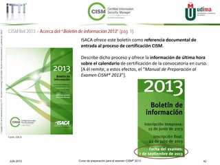 Curso de preparación para el examen CISM® 2013 42JUN 2013
©Copyright2013,delaelaboracióndelcurso,iTTi®,“Innovation&TechnologyTrendsInstitute”.Basadoenmaterialpropiedadde,ypublicadopor,ISACA®
CISM BoI 2013 > Acerca del “Boletín de información 2013” (pág. 1)
Fuente: ISACA
ISACA ofrece este boletín como referencia documental de
entrada al proceso de certificación CISM.
Describe dicho proceso y ofrece la información de última hora
sobre el calendario de certificación de la convocatoria en curso.
[A él remite, a estos efectos, el “Manual de Preparación al
Examen CISM® 2013”].
 