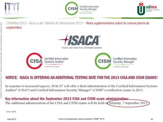 Curso de preparación para el examen CISM® 2013 43JUN 2013
©Copyright2013,delaelaboracióndelcurso,iTTi®,“Innovation&TechnologyTrendsInstitute”.Basadoenmaterialpropiedadde,ypublicadopor,ISACA®
CISM BoI 2013 > Acerca del “Boletín de información 2013” > Nota suplementaria sobre la convocatoria de
septiembre
Fuente: ISACA
 
