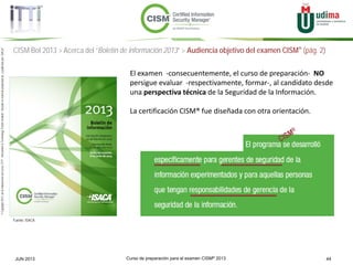 Curso de preparación para el examen CISM® 2013 44JUN 2013
©Copyright2013,delaelaboracióndelcurso,iTTi®,“Innovation&TechnologyTrendsInstitute”.Basadoenmaterialpropiedadde,ypublicadopor,ISACA®
CISM BoI 2013 > Acerca del “Boletín de información 2013” > Audiencia objetivo del examen CISM® (pág. 2)
Fuente: ISACA
El examen -consecuentemente, el curso de preparación- NO
persigue evaluar -respectivamente, formar-, al candidato desde
una perspectiva técnica de la Seguridad de la Información.
La certificación CISM® fue diseñada con otra orientación.
 