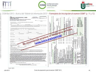 Curso de preparación para el examen CISM® 2013 45JUN 2013
©Copyright2013,delaelaboracióndelcurso,iTTi®,“Innovation&TechnologyTrendsInstitute”.Basadoenmaterialpropiedadde,ypublicadopor,ISACA®
Fuente: ISACA
CISM BoI 2013 > Acerca del “Boletín de información 2013” > Formulario de inscripción al examen CISM® (p. 11 y 12)
 