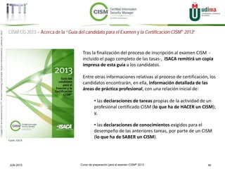 Curso de preparación para el examen CISM® 2013 46JUN 2013
©Copyright2013,delaelaboracióndelcurso,iTTi®,“Innovation&TechnologyTrendsInstitute”.Basadoenmaterialpropiedadde,ypublicadopor,ISACA®
CISM CG 2013 > Acerca de la “Guía del candidato para el Examen y la Certificación CISM® 2013”
Fuente: ISACA
Tras la finalización del proceso de inscripción al examen CISM -
incluido el pago completo de las tasas-, ISACA remitirá un copia
impresa de esta guía a los candidatos.
Entre otras informaciones relativas al proceso de certificación, los
candidatos encontrarán, en ella, información detallada de las
áreas de práctica profesional, con una relación inicial de:
• las declaraciones de tareas propias de la actividad de un
profesional certificado CISM (lo que ha de HACER un CISM);
y,
• las declaraciones de conocimientos exigidos para el
desempeño de las anteriores tareas, por parte de un CISM
(lo que ha de SABER un CISM).
 