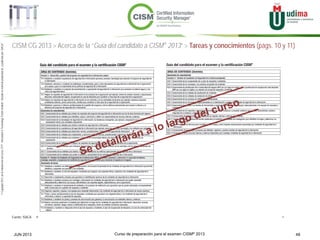 Curso de preparación para el examen CISM® 2013 48JUN 2013
©Copyright2013,delaelaboracióndelcurso,iTTi®,“Innovation&TechnologyTrendsInstitute”.Basadoenmaterialpropiedadde,ypublicadopor,ISACA®
CISM CG 2013 > Acerca de la “Guía del candidato a CISM® 2013” > Tareas y conocimientos (págs. 10 y 11)
Fuente: ISACA
 