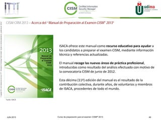 Curso de preparación para el examen CISM® 2013 49JUN 2013
©Copyright2013,delaelaboracióndelcurso,iTTi®,“Innovation&TechnologyTrendsInstitute”.Basadoenmaterialpropiedadde,ypublicadopor,ISACA®
CISM CRM 2013 > Acerca del “Manual de Preparación al Examen CISM® 2013”
Fuente: ISACA
ISACA ofrece este manual como recurso educativo para ayudar a
los candidatos a preparar el examen CISM, mediante información
técnica y referencias actualizadas.
El manual recoge las nuevas áreas de práctica profesional,
introducidas como resultado del análisis efectuado con motivo de
la convocatoria CISM de junio de 2012.
Esta décima (11ª) edición del manual es el resultado de la
contribución colectiva, durante años, de voluntarios y miembros
de ISACA, procedentes de todo el mundo.
 