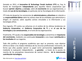 AcercadeiTTi…
Gestado en 2011, el Innovation & Technology Trends Institute (iTTi) es, hoy, la
fuente de investigación independiente para aquellos líderes corporativos que
buscan opinión objetiva, y consejo, sobre el crecimiento de sus organizaciones, a
través del uso de las tecnologías; en particular, de las Tecnologías de la Información.
iTTi trata de despertar las conciencias de administradores y directivos en relación a
su responsabilidad última sobre los activos clave de las entidades que administran y
dirigen; en especial, sobre aquellos activos vinculados a la información y sus
tecnologías afines.
Para lograrlo, iTTi centra sus esfuerzos en el análisis de las últimas tendencias en
Gobierno Corporativo, en Gobierno Corporativo de TI y en el uso de las
tecnologías y sus consecuencias, en el seno de las organizaciones.
Finalmente, iTTi ayuda a los responsables de tecnología a convertirse en impulsores
del crecimiento, mediante una continuada innovación y una mayor contribución a
los resultados de sus negocios.
Todo ello justifica el programa académico que aquí se presenta, cuyo objetivo
último es dotar a los citados individuos de los recursos profesionales necesarios, de
forma que ellos puedan ejercer su papel como permanentes supervisores -
mediante la evaluación independiente-, y garantes -a través de la puesta en
marcha de los preceptivos mecanismos de control interno- de la mencionada
contribución tecnológica.
Más información en: http://goo.gl/CHZvV. @iTTi_news
 