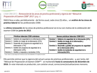 Curso de preparación para el examen CISM® 2013 50JUN 2013
©Copyright2013,delaelaboracióndelcurso,iTTi®,“Innovation&TechnologyTrendsInstitute”.Basadoenmaterialpropiedadde,ypublicadopor,ISACA®
ISACA lleva a cabo, periódicamente -de forma usual, cada cinco (5) años-, un análisis de las áreas de
práctica laboral de los profesionales CISM.
La última renovación de las áreas de práctica profesional vio la luz con motivo de la celebración del
examen CISM de junio de 2012.
Ello permite estimar que la vigencia del actual cuerpo de prácticas profesionales -y, por tanto, del
“Manual de Preparación al Examen CISM®“- se mantendrá hasta la convocatoria de diciembre de
2016. En este intervalo se producirán, con carácter anual, correcciones/actualizaciones menores.
Fuente: ISACA. Los porcentajes hacen referencia al “peso” del área/dominio en el conjunto del examen
CISM CRM 2013 > Renovación de las áreas de práctica profesional y vigencia del “Manual de
Preparación al Examen CISM® 2013” (pág. v)
 