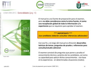 Curso de preparación para el examen CISM® 2013 51JUN 2013
©Copyright2013,delaelaboracióndelcurso,iTTi®,“Innovation&TechnologyTrendsInstitute”.Basadoenmaterialpropiedadde,ypublicadopor,ISACA®
CISM CRM 2013 > Generalidades (pág. 13)
El manual es una fuente de preparación para el examen,
pero no debe considerarse como la única fuente, ni como
una recopilación global de toda la información y la
experiencia que se requieren para aprobar el examen.
*** IMPORTANTE ***
¡Los candidatos deberán consultar referencias adicionales!
Con ese fin, a lo largo del manual se ofrecerán desarrollos
teóricos de temas, preguntas de prueba y referencias para
consulta/estudio adicional.
El examen constará de preguntas que ponen a prueba el
conocimiento técnico y práctico de los candidatos, así como
su capacidad para aplicar dichos conocimientos -con base
en la experiencia- en determinadas situaciones [reales].
Fuente: ISACA
 