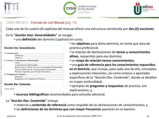 Curso de preparación para el examen CISM® 2013 53JUN 2013
©Copyright2013,delaelaboracióndelcurso,iTTi®,“Innovation&TechnologyTrendsInstitute”.Basadoenmaterialpropiedadde,ypublicadopor,ISACA®
CISM CRM 2013 > Formato de este Manual (pág. 13)
Cada uno de los cuatro (4) capítulos del manual ofrece una estructura constituida por dos (2) secciones.
En la “Sección Uno: Generalidades” se recoge:
• una definición del dominio (capítulo) en curso;
• los objetivos para dicho dominio, en tanto que área de
práctica profesional;
• la relación de declaraciones de tareas y conocimientos
afines, requeridos para ese dominio;
• un mapa de relación tareas-conocimientos;
• una guía de referencia para los conocimientos requeridos
en el dominio, que incluye, para cada uno de ello, conceptos
y explicaciones relevantes, así como enlaces a apartados
específicos de la “Sección Dos: Contenido”, donde se detallan
en mayor profundidad;
• ejemplos de preguntas y respuestas de practica, con
explicaciones; y,
• recursos bibliográficos recomendados para consulta adicional.
La “Sección Dos: Contenido” incluye:
• material y contenido de referencia como respaldo de las declaraciones de conocimientos; y,
• las definiciones de los términos que con mayor frecuencia aparecen en el examen.
Fuente: ISACA
 